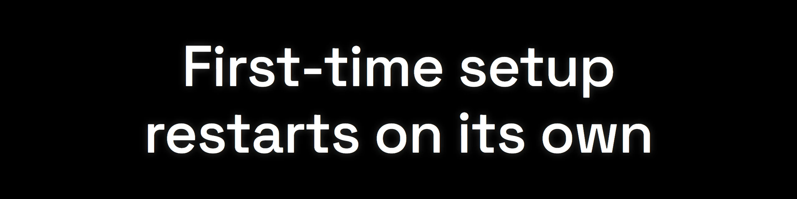 The small screen: First-time setup, restarts on its own.